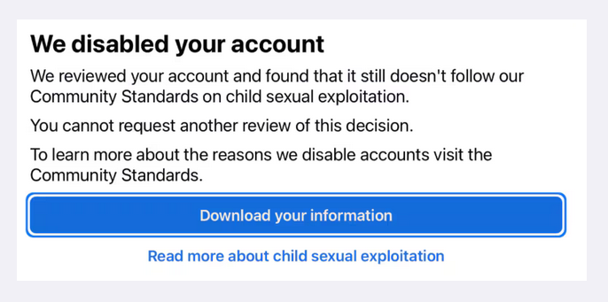 We disabled your account We reviewed your account and found that it still doesn't follow our Community Standards on child sexual exploitation. You cannot request another review of this decision. To learn more about the reason we disable accounts visit the Community Standards.